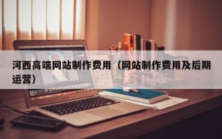池州河西高端网站制作费用（网站制作费用及后期运营）