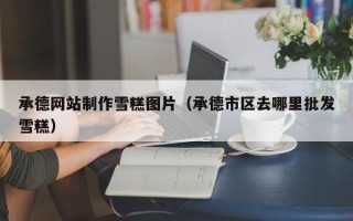 池州承德网站制作雪糕图片（承德市区去哪里批发雪糕）