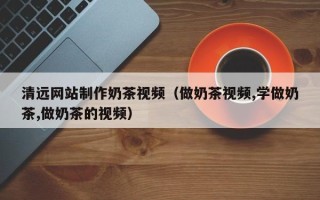 池州清远网站制作奶茶视频（做奶茶视频,学做奶茶,做奶茶的视频）