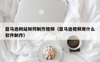 池州亚马逊网站如何制作视频（亚马逊视频用什么软件制作）